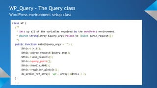 WP_Query - The Query class
WordPress environment setup class
class WP {
/**
* Sets up all of the variables required by the WordPress environment.
* @param string|array $query_args Passed to {@link parse_request()}
*/
public function main($query_args = '') {
$this->init();
$this->parse_request($query_args);
$this->send_headers();
$this->query_posts();
$this->handle_404();
$this->register_globals();
do_action_ref_array( 'wp', array( &$this ) );
}
...
 