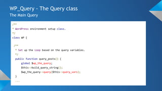 WP_Query - The Query class
The Main Query
/**
* WordPress environment setup class.
*/
class WP {
/**
* Set up the Loop based on the query variables.
*/
public function query_posts() {
global $wp_the_query;
$this->build_query_string();
$wp_the_query->query($this->query_vars);
}
...
 