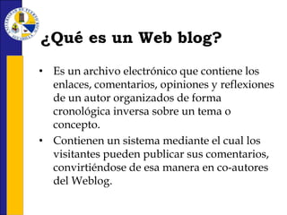 ¿Qué es un Web blog?Es un archivo electrónico que contiene los enlaces, comentarios, opiniones y reflexiones de un autor organizados de forma cronológica inversa sobre un tema o concepto. 