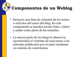 Componentes de un WeblogIncluyen una lista de entradas de los textos o artículos del autor del blog. En este componente se pueden incluir fotos, videos y audio como parte de las entradas.