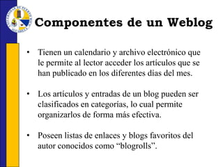La mayor parte de los blogs le ofrecen la oportunidad al visitante de reaccionar a los artículos publicados por el autor mediante un sistema de comentarios.Componentes de un WeblogTienen un calendario y archivo electrónico que le permite al lector acceder los artículos que se han publicado en los diferentes días del mes.