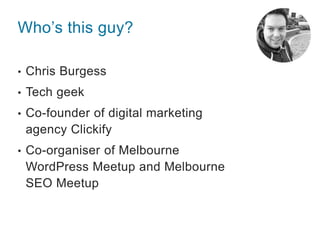 Who’s this guy?
• Chris Burgess
• Tech geek
• Co-founder of digital marketing
agency Clickify
• Co-organiser of Melbourne
...
