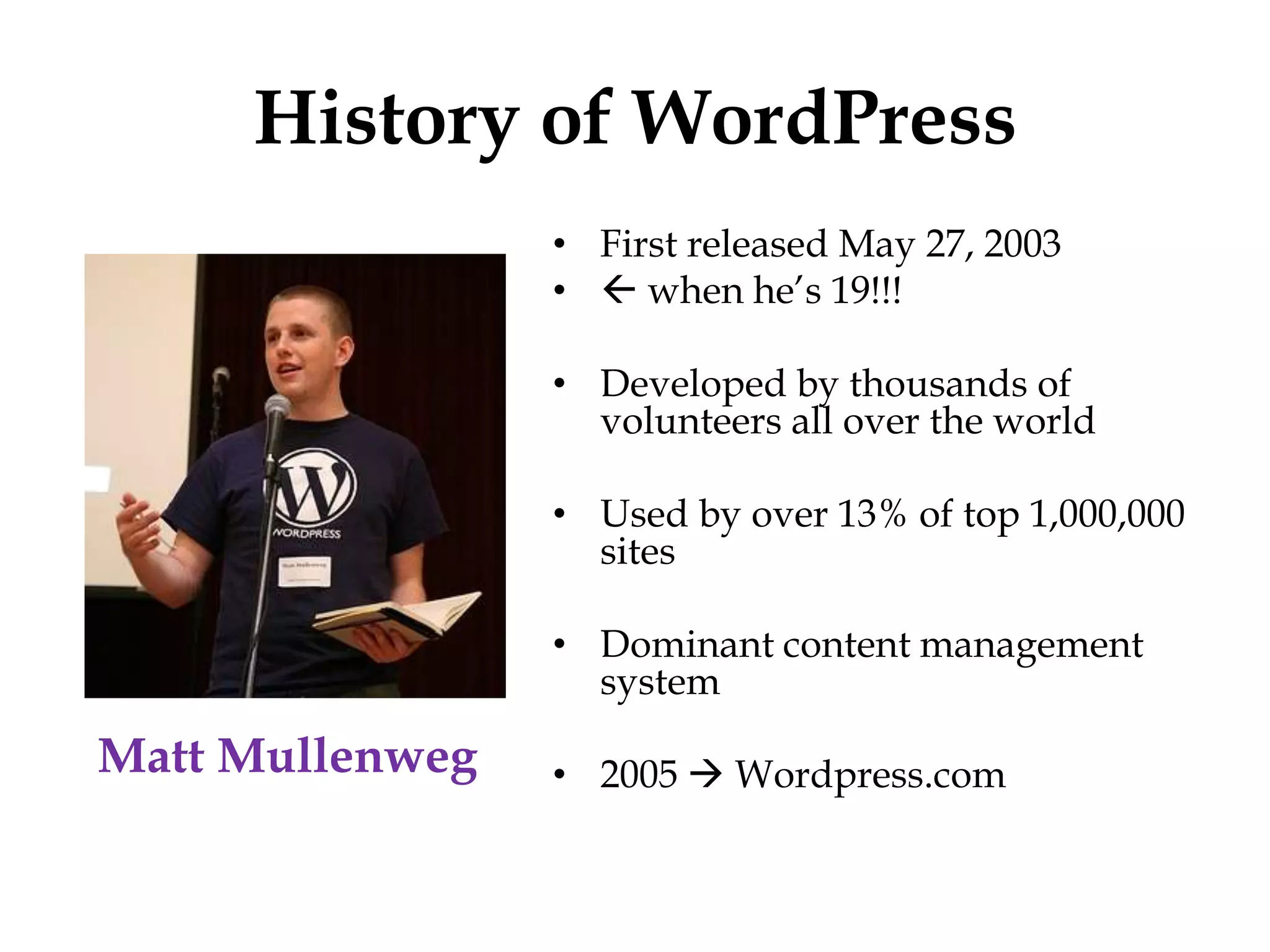 History of WordPress
                 • First released May 27, 2003
                 •  when he‟s 19!!!

                 • Developed by thousands of
                   volunteers all over the world

                 • Used by over 13% of top 1,000,000
                   sites

                 • Dominant content management
                   system

Matt Mullenweg   • 2005  Wordpress.com
 