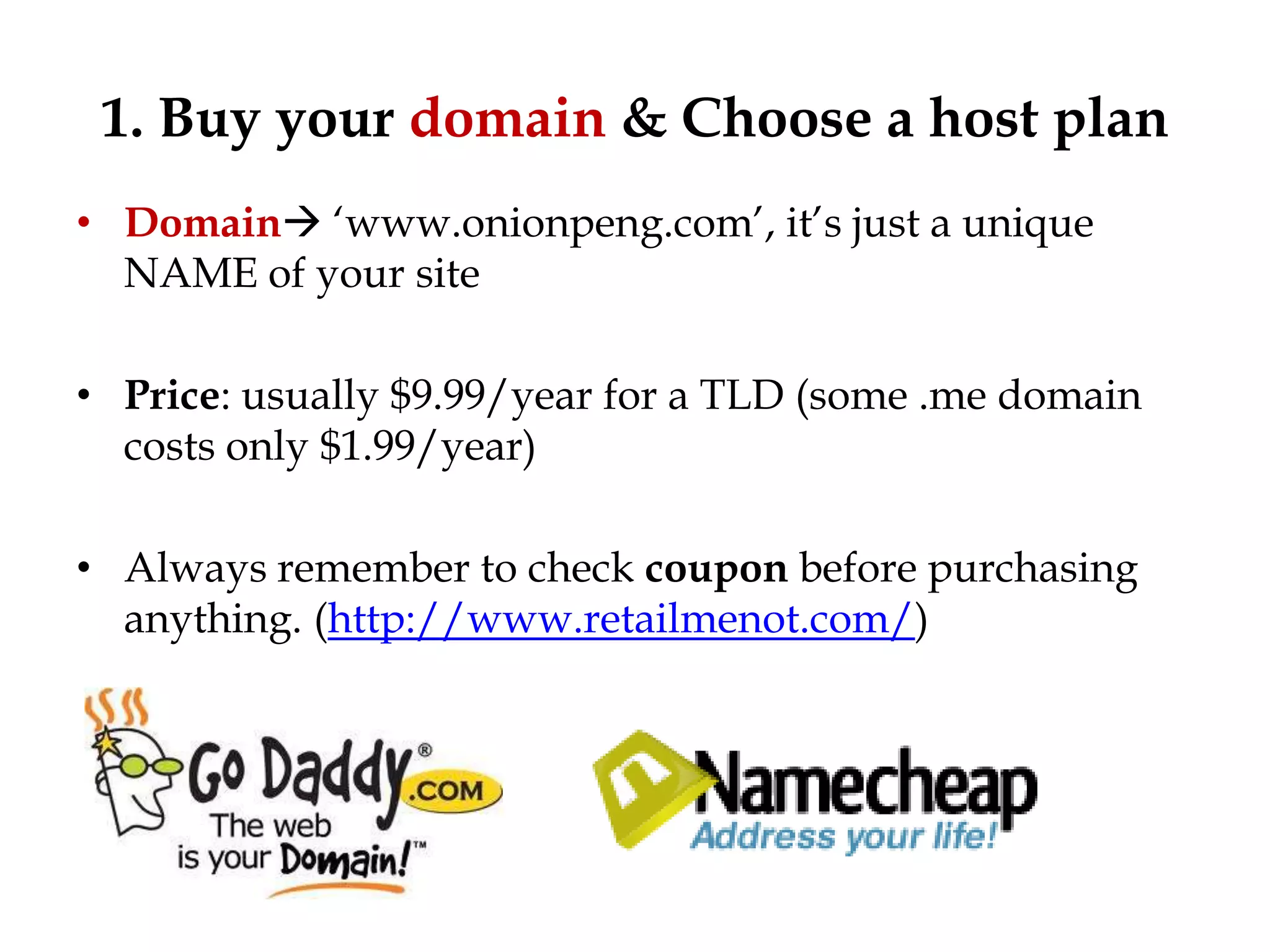 1. Buy your domain & Choose a host plan
• Domain „www.onionpeng.com‟, it‟s just a unique
  NAME of your site

• Price: usually $9.99/year for a TLD (some .me domain
  costs only $1.99/year)

• Always remember to check coupon before purchasing
  anything. (http://www.retailmenot.com/)
 