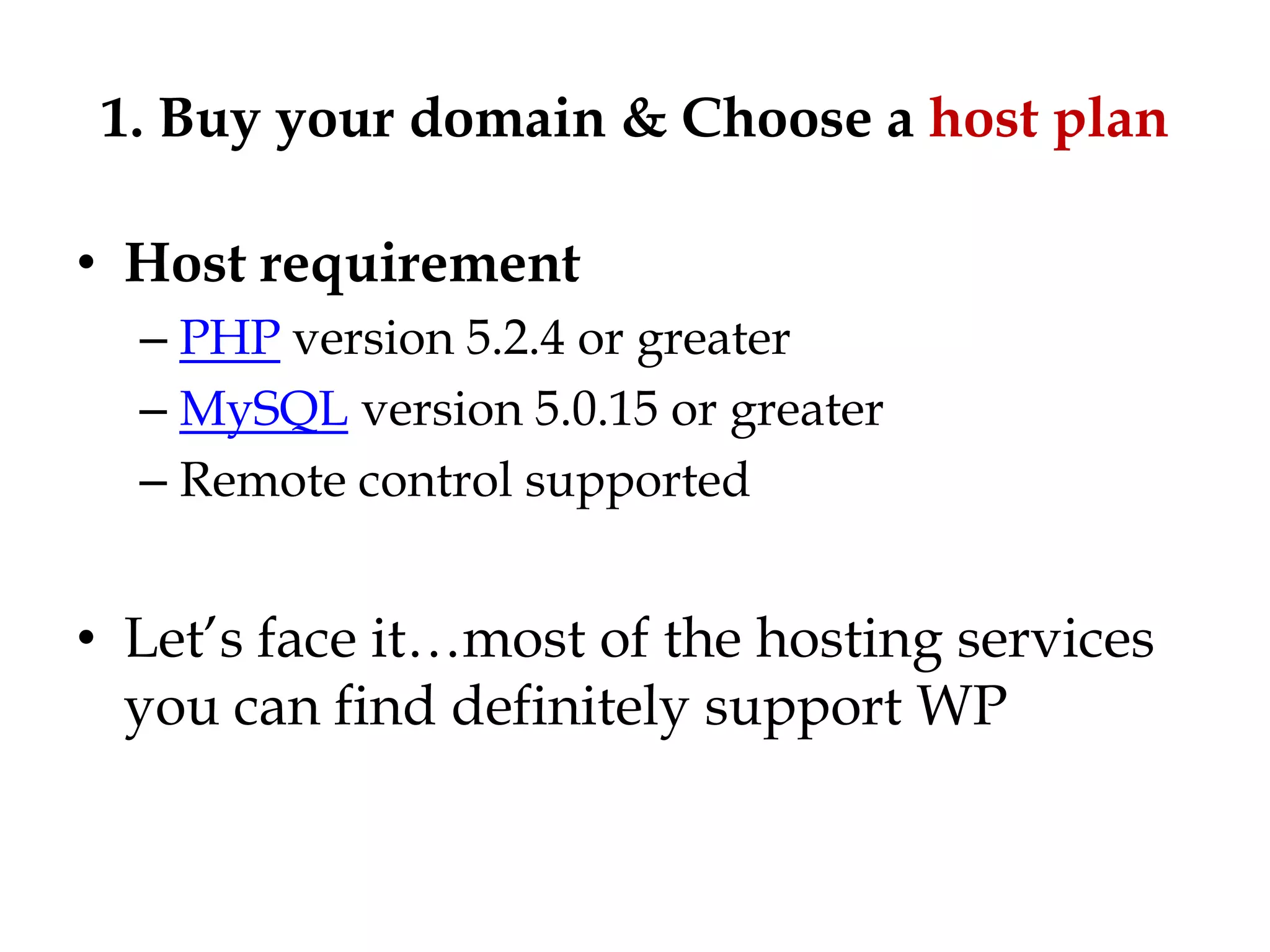 1. Buy your domain & Choose a host plan

• Host requirement
  – PHP version 5.2.4 or greater
  – MySQL version 5.0.15 or greater
  – Remote control supported


• Let‟s face it…most of the hosting services
  you can find definitely support WP
 