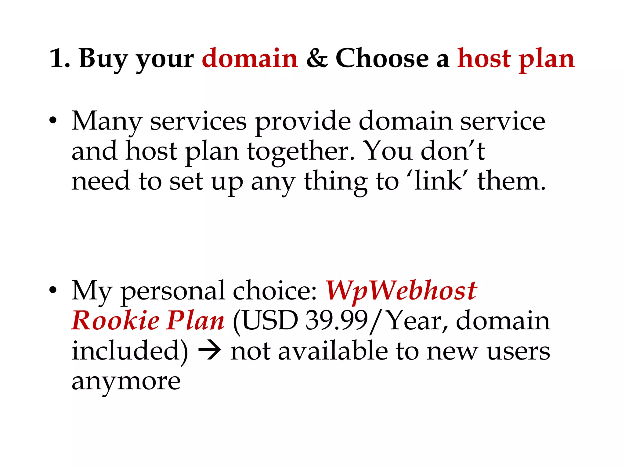 1. Buy your domain & Choose a host plan

• Many services provide domain service
  and host plan together. You don‟t
  need to set up any thing to „link‟ them.


• My personal choice: WpWebhost
  Rookie Plan (USD 39.99/Year, domain
  included)  not available to new users
  anymore
 