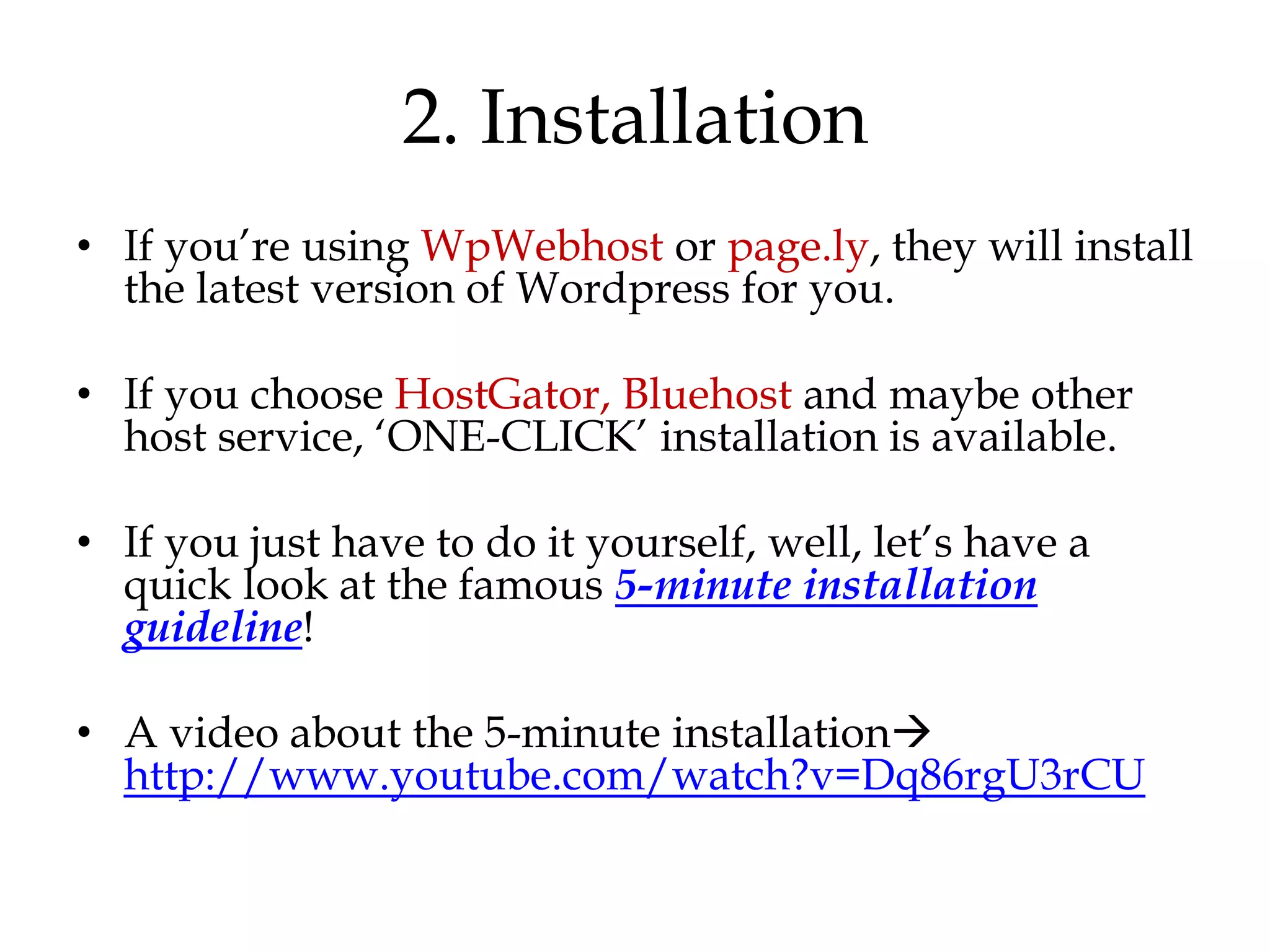 2. Installation
• If you‟re using WpWebhost or page.ly, they will install
  the latest version of Wordpress for you.

• If you choose HostGator, Bluehost and maybe other
  host service, „ONE-CLICK‟ installation is available.

• If you just have to do it yourself, well, let‟s have a
  quick look at the famous 5-minute installation
  guideline!

• A video about the 5-minute installation
  http://www.youtube.com/watch?v=Dq86rgU3rCU
 