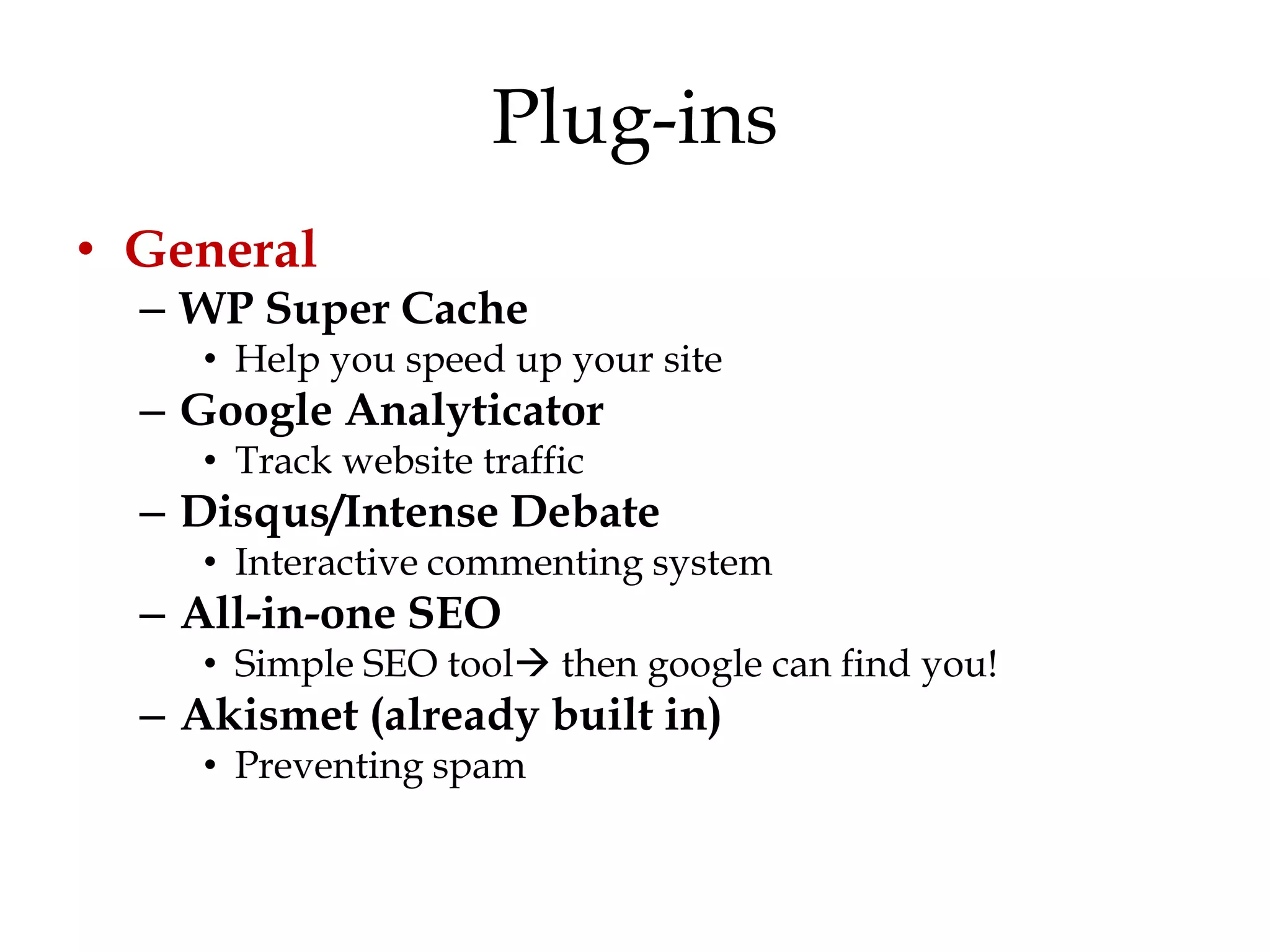 Plug-ins
• General
  – WP Super Cache
     • Help you speed up your site
  – Google Analyticator
     • Track website traffic
  – Disqus/Intense Debate
     • Interactive commenting system
  – All-in-one SEO
     • Simple SEO tool then google can find you!
  – Akismet (already built in)
     • Preventing spam
 