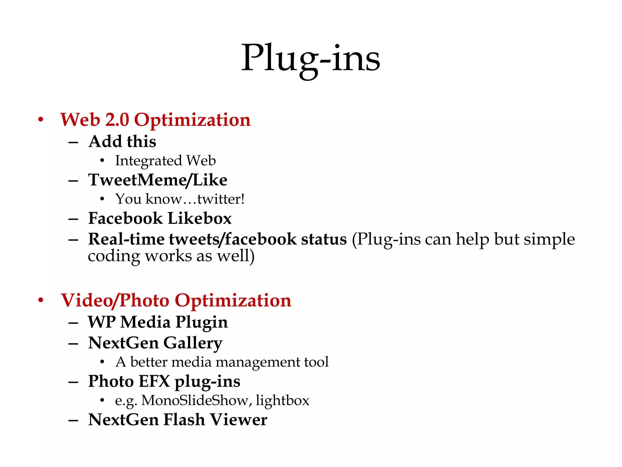Plug-ins
• Web 2.0 Optimization
   – Add this
      • Integrated Web
   – TweetMeme/Like
      • You know…twitter!
   – Facebook Likebox
   – Real-time tweets/facebook status (Plug-ins can help but simple
     coding works as well)

• Video/Photo Optimization
   – WP Media Plugin
   – NextGen Gallery
      • A better media management tool
   – Photo EFX plug-ins
      • e.g. MonoSlideShow, lightbox
   – NextGen Flash Viewer
 