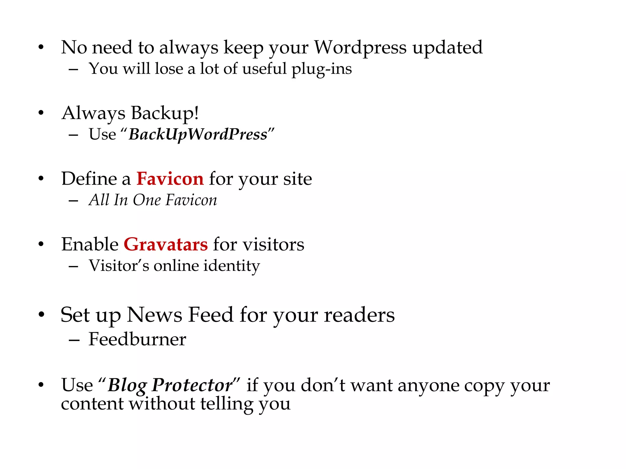 • No need to always keep your Wordpress updated
   – You will lose a lot of useful plug-ins

• Always Backup!
   – Use “BackUpWordPress”

• Define a Favicon for your site
   – All In One Favicon

• Enable Gravatars for visitors
   – Visitor‟s online identity


• Set up News Feed for your readers
   – Feedburner

• Use “Blog Protector” if you don‟t want anyone copy your
  content without telling you
 
