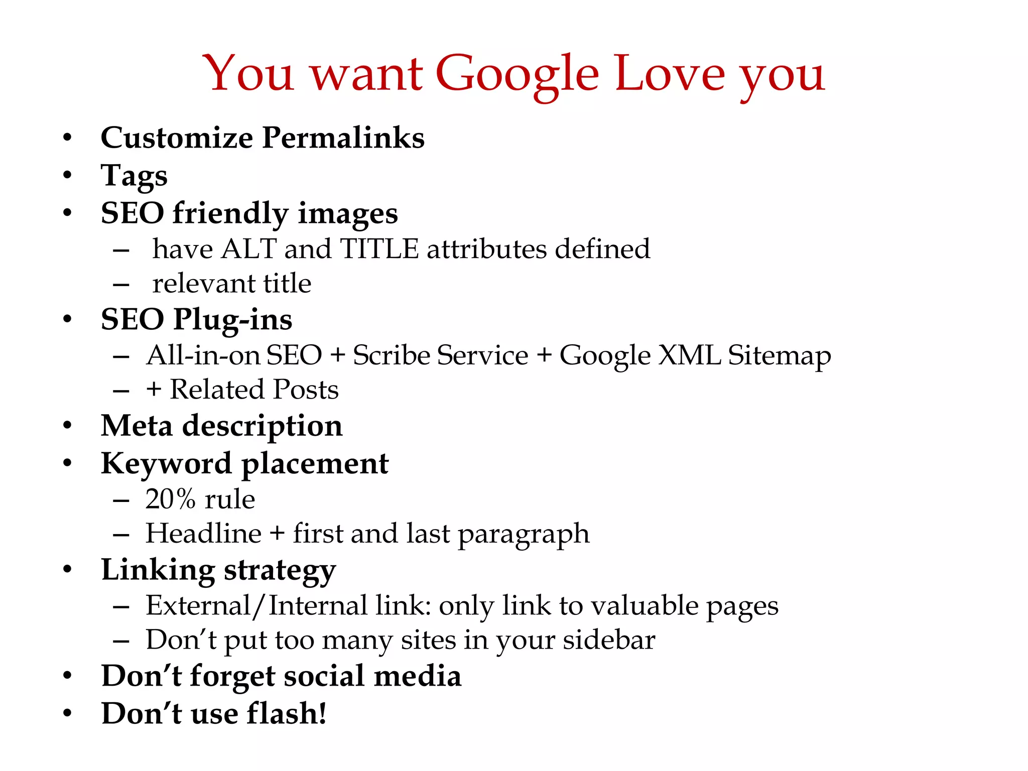 You want Google Love you
• Customize Permalinks
• Tags
• SEO friendly images
   – have ALT and TITLE attributes defined
   – relevant title
• SEO Plug-ins
   – All-in-on SEO + Scribe Service + Google XML Sitemap
   – + Related Posts
• Meta description
• Keyword placement
   – 20% rule
   – Headline + first and last paragraph
• Linking strategy
   – External/Internal link: only link to valuable pages
   – Don‟t put too many sites in your sidebar
• Don’t forget social media
• Don’t use flash!
 