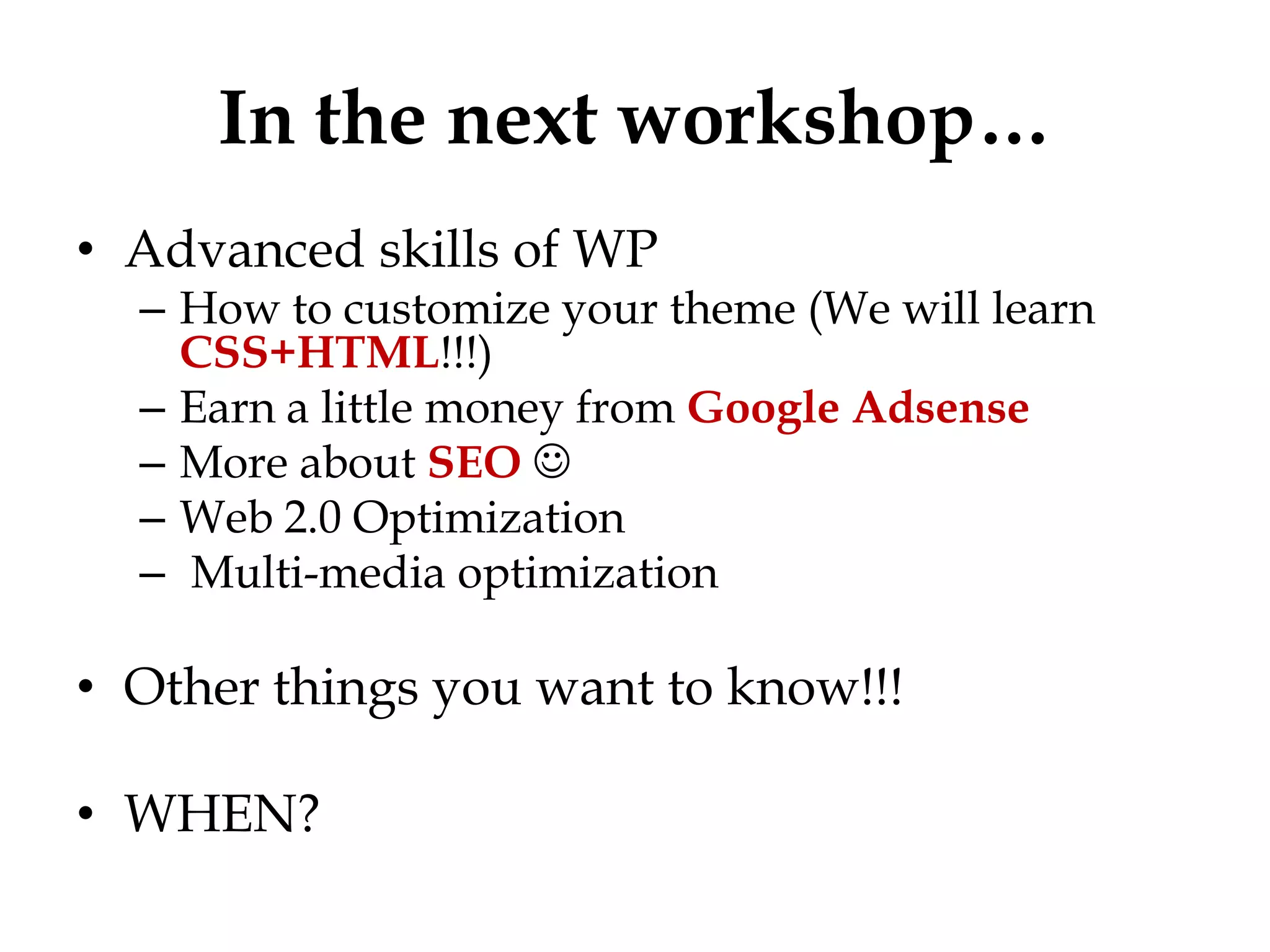 In the next workshop…
• Advanced skills of WP
  – How to customize your theme (We will learn
    CSS+HTML!!!)
  – Earn a little money from Google Adsense
  – More about SEO 
  – Web 2.0 Optimization
  – Multi-media optimization

• Other things you want to know!!!

• WHEN?
 