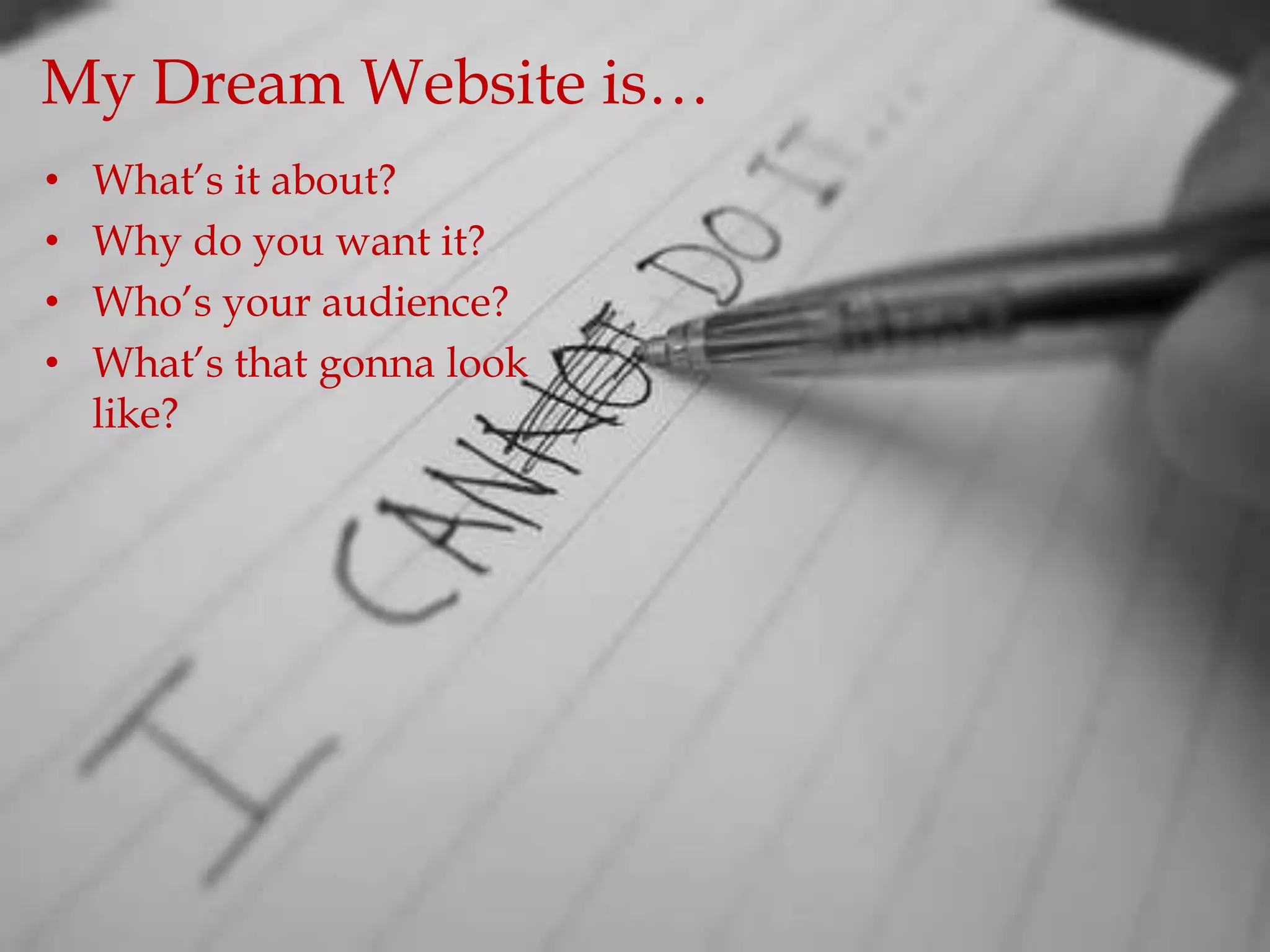 My Dream Website is…
•   What‟s it about?
•   Why do you want it?
•   Who‟s your audience?
•   What‟s that gonna look
    like?
 