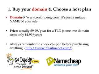 1. Buy your domain & Choose a host plan
• Domain „www.onionpeng.com‟, it‟s just a unique
  NAME of your site

• Price: usually $9.99/year for a TLD (some .me domain
  costs only $1.99/year)

• Always remember to check coupon before purchasing
  anything. (http://www.retailmenot.com/)
 