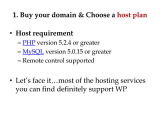1. Buy your domain & Choose a host plan

• Host requirement
  – PHP version 5.2.4 or greater
  – MySQL version 5.0.15 or greater
  – Remote control supported


• Let‟s face it…most of the hosting services
  you can find definitely support WP
 