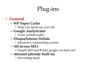 Plug-ins
• General
  – WP Super Cache
     • Help you speed up your site
  – Google Analyticator
     • Track website traffic
  – Disqus/Intense Debate
     • Interactive commenting system
  – All-in-one SEO
     • Simple SEO tool then google can find you!
  – Akismet (already built in)
     • Preventing spam
 