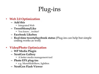 Plug-ins
• Web 2.0 Optimization
   – Add this
      • Integrated Web
   – TweetMeme/Like
      • You know…twitter!
   – Facebook Likebox
   – Real-time tweets/facebook status (Plug-ins can help but simple
     coding works as well)

• Video/Photo Optimization
   – WP Media Plugin
   – NextGen Gallery
      • A better media management tool
   – Photo EFX plug-ins
      • e.g. MonoSlideShow, lightbox
   – NextGen Flash Viewer
 