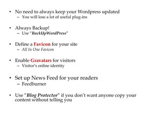 • No need to always keep your Wordpress updated
   – You will lose a lot of useful plug-ins

• Always Backup!
   – Use “BackUpWordPress”

• Define a Favicon for your site
   – All In One Favicon

• Enable Gravatars for visitors
   – Visitor‟s online identity


• Set up News Feed for your readers
   – Feedburner

• Use “Blog Protector” if you don‟t want anyone copy your
  content without telling you
 