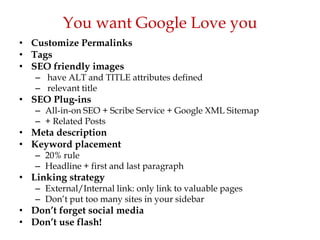 You want Google Love you
• Customize Permalinks
• Tags
• SEO friendly images
   – have ALT and TITLE attributes defined
   – relevant title
• SEO Plug-ins
   – All-in-on SEO + Scribe Service + Google XML Sitemap
   – + Related Posts
• Meta description
• Keyword placement
   – 20% rule
   – Headline + first and last paragraph
• Linking strategy
   – External/Internal link: only link to valuable pages
   – Don‟t put too many sites in your sidebar
• Don’t forget social media
• Don’t use flash!
 