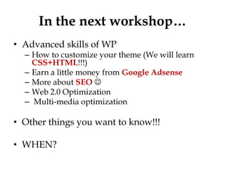 In the next workshop…
• Advanced skills of WP
  – How to customize your theme (We will learn
    CSS+HTML!!!)
  – Earn a little money from Google Adsense
  – More about SEO 
  – Web 2.0 Optimization
  – Multi-media optimization

• Other things you want to know!!!

• WHEN?
 