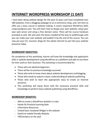 INTERNET WORDPRESS WORKSHOP (1 DAY)
I have been doing website design for the past 15 years and have completed over
180 websites, from a blogging webpage to an e-commerce shop, and I am here to
offer you a basic course in website making. It covers important WordPress Skills
using wordpress.com. You will learn how to design your own website, setup your
own web server and setup a free domain name. There will be course handouts
provided as well. We will cover the basics needed all the way to walkthrough until
you can make your own website and publish it by the end of the course. You can
now put your CV, resumes, blogs for the whole internet to see! Get your website
presence today.
WORKSHOP OBJECTIVE:
On completion of this workshop, learner will have the knowledge and application
skills in website development using WordPress as a platform and able to use them
for their work or their business. This workshop is recommended for:
• Those who are absolute beginners.
• There will be no previous knowledge assumed.
• Those who wish to know more about website development and blogging;
• Those who needs to acquire a basic understanding of website publishing.
• Those who wish to learn the appropriate ways to create an internet
presence.
• This workshop will equip those with the necessary practical skills and
knowledge to perform basic website publishing using WordPress.
WORKSHOP BENEFITS:
- Able to create a WordPress website in a day
- Hands On Practical Learning Style
- Informative Resources
- Embed basic Facebook Widget in the website
- Switch to mobile friendly Website
- FAQ Answers on the spot
 