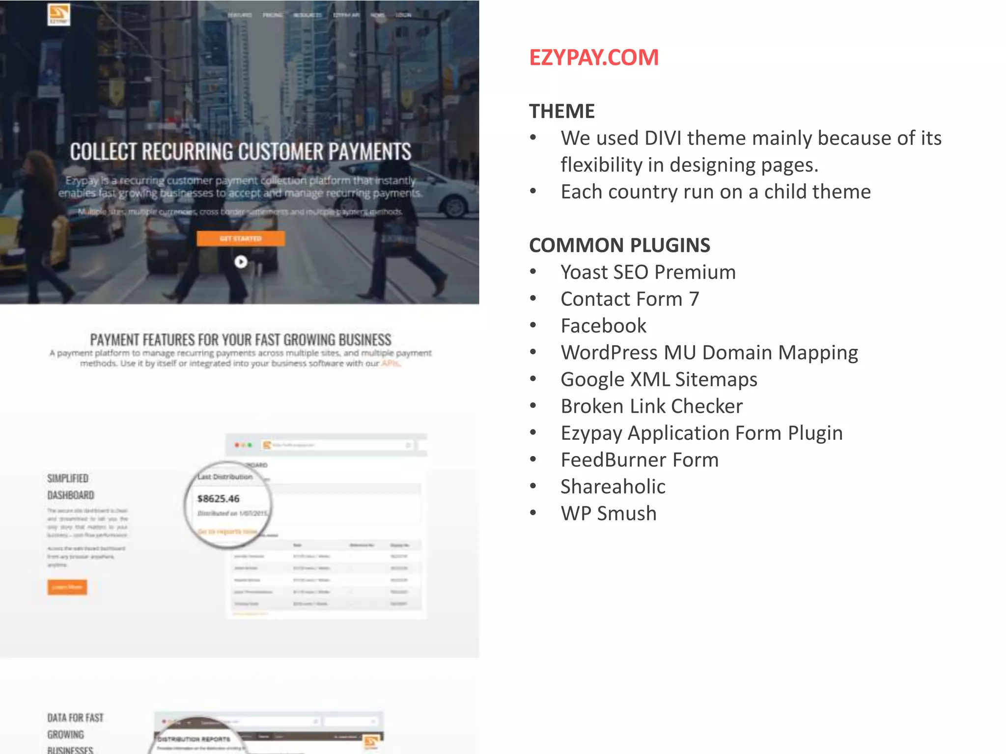 EZYPAY.COM
THEME
• We used DIVI theme mainly because of its
flexibility in designing pages.
• Each country run on a child theme
COMMON PLUGINS
• Yoast SEO Premium
• Contact Form 7
• Facebook
• WordPress MU Domain Mapping
• Google XML Sitemaps
• Broken Link Checker
• Ezypay Application Form Plugin
• FeedBurner Form
• Shareaholic
• WP Smush
 