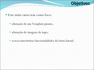 Objetivos Este mini-curso tem como foco: alteração de um Template pronto, alteração de imagens de topo, acrescentar/retirar funcionalidades da barra lateral. 