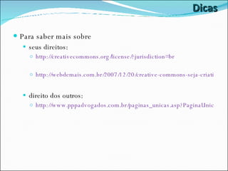 Dicas Para saber mais sobre seus direitos: http://creativecommons.org/license/?jurisdiction=br http://webdemais.com.br/2007/12/20/creative-commons-seja-criativo/ direito dos outros: http://www.pppadvogados.com.br/paginas_unicas.asp?PaginaUnicaTipoID=23 