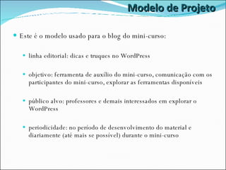 Modelo de Projeto Este é o modelo usado para o blog do mini-curso: linha editorial: dicas e truques no WordPress objetivo: ferramenta de auxílio do mini-curso, comunicação com os participantes do mini-curso, explorar as ferramentas disponíveis público alvo: professores e demais interessados em explorar o WordPress periodicidade: no período de desenvolvimento do material e diariamente (até mais se possível) durante o mini-curso 