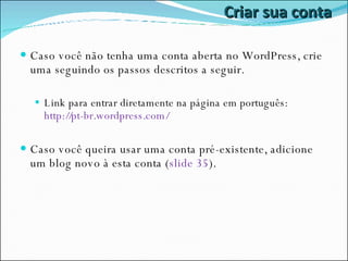 Criar sua conta Caso você não tenha uma conta aberta no WordPress, crie uma seguindo os passos descritos a seguir. Link para entrar diretamente na página em português:  http://pt-br.wordpress.com/ Caso você queira usar uma conta pré-existente, adicione um blog novo à esta conta ( slide 35 ). 