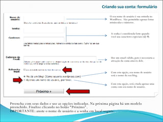 Criando sua conta: formulário Preencha com seus dados e use as opções indicadas. Na próxima página há um modelo preenchido. Finalize clicando no botão “Próximo”. IMPORTANTE: anote o nome de usuário e a senha em local seguro. Com esta opção, será criada apenas uma conta com seu nome de usuário. O seu nome de usuário é sua entrada no WordPress.  São permitidas apenas letras minúsculas e números. A senha é considerada forte quando você usa caracteres especiais (@ #). Use um email válido, pois é necessária a ativação da conta através dele. Com esta opção, seu nome de usuário será o nome do seu blog. 