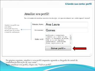 Criando sua conta: perfil Na página seguinte, atualize o seu perfil enquanto aguarda a chegada do email de confirmação/ativação de sua conta . Após atualizar seu perfil, clique em: “Salvar perfil”. Atualize seu perfil com seus dados. Você pode fazer isso mesmo antes de receber o email de confirmação. 