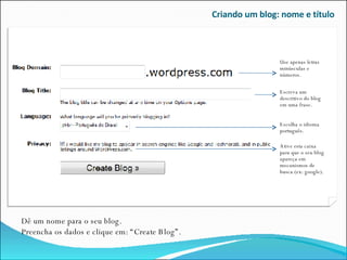 Criando um blog: nome e título Dê um nome para o seu blog.  Preencha os dados e clique em: “Create Blog”. Ative esta caixa para que o seu blog apareça em mecanismos de busca (ex: google). Use apenas letras minúsculas e números. Escreva um descritivo do blog em uma frase. Escolha o idioma português. 
