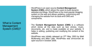 What is Content
Management
System (CMS)?
 WordPress is an open source Content Management
System (CMS), which allows the users to build dynamic
websites and blogs. WordPress is the most popular blogging
system on the web and allows updating, customizing and
managing the website from its back-end CMS and
components.
 The Content Management System (CMS) is a software
which stores all the data such as text, photos, music,
documents, etc. and is made available on your website. It
helps in editing, publishing and modifying the content of the
website.
 WordPress was initially released on 27th May, 2003 by Matt
Mullenweg and Mike Little. WordPress was announced as
open source in October 2009.
 