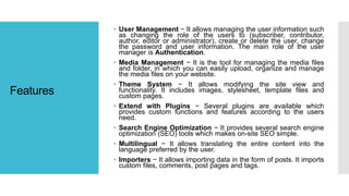 Features
• User Management − It allows managing the user information such
as changing the role of the users to (subscriber, contributor,
author, editor or administrator), create or delete the user, change
the password and user information. The main role of the user
manager is Authentication.
• Media Management − It is the tool for managing the media files
and folder, in which you can easily upload, organize and manage
the media files on your website.
• Theme System − It allows modifying the site view and
functionality. It includes images, stylesheet, template files and
custom pages.
• Extend with Plugins − Several plugins are available which
provides custom functions and features according to the users
need.
• Search Engine Optimization − It provides several search engine
optimization (SEO) tools which makes on-site SEO simple.
• Multilingual − It allows translating the entire content into the
language preferred by the user.
• Importers − It allows importing data in the form of posts. It imports
custom files, comments, post pages and tags.
 