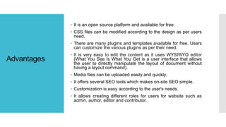 Advantages
• It is an open source platform and available for free.
• CSS files can be modified according to the design as per users
need.
• There are many plugins and templates available for free. Users
can customize the various plugins as per their need.
• It is very easy to edit the content as it uses WYSIWYG editor
(What You See Is What You Get is a user interface that allows
the user to directly manipulate the layout of document without
having a layout command).
• Media files can be uploaded easily and quickly.
• It offers several SEO tools which makes on-site SEO simple.
• Customization is easy according to the user's needs.
• It allows creating different roles for users for website such as
admin, author, editor and contributor.
 
