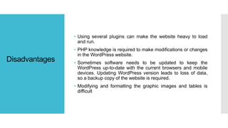 Disadvantages
• Using several plugins can make the website heavy to load
and run.
• PHP knowledge is required to make modifications or changes
in the WordPress website.
• Sometimes software needs to be updated to keep the
WordPress up-to-date with the current browsers and mobile
devices. Updating WordPress version leads to loss of data,
so a backup copy of the website is required.
• Modifying and formatting the graphic images and tables is
difficult
 