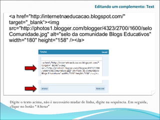 Editando um complemento: Text Digite o texto acima, não é necessário mudar de linha, digite na sequência. Em seguida, clique no botão “Alterar” <a href="http://internetnaeducacao.blogspot.com/" target="_blank“><img src="http://photos1.blogger.com/blogger/4323/2700/1600/seloComunidade.jpg" alt="selo da comunidade Blogs Educativos" width="180" height="158" /></a> 