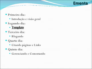 Ementa Primeiro dia: Introdução e visão geral Segundo dia: Template Terceiro dia: Blogando Quarto dia: Criando páginas e Links Quinto dia: Gerenciando e Comentando 