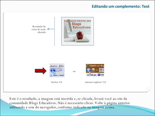 Editando um complemento: Text Este é o resultado, a imagem está inserida e, se clicada, levará você ao site da comunidade Blogs Educativos. Não é necessário clicar. Volte à página anterior utilizando a seta do navegador, conforme indicado na imagem acima. ou firefox 3.0 internet explorer 7.0 Resultado da caixa de texto alterada 