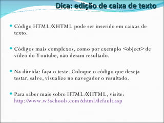 Dica: edição de caixa de texto Código HTML/XHTML pode ser inserido em caixas de texto. Códigos mais complexos, como por exemplo <object> de vídeo do Youtube, não deram resultado. Na dúvida: faça o teste. Coloque o código que deseja testar, salve, visualize no navegador o resultado. Para saber mais sobre HTML/XHTML, visite: http://www.w3schools.com/xhtml/default.asp 