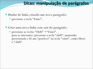 Dicas: manipulação de parágrafos Mudar de linha criando um novo parágrafo:  pressione a tecla “Enter”. Criar uma nova linha sem sair do parágrafo: pressione as teclas “Shift” + “Enter”. para os iniciantes: pressione a tecla “shift”, mantenha pressionada e dê um “peteleco” na tecla “enter”, então libere o “shift”. 