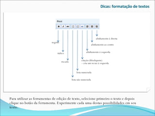 Dicas: formatação de textos Para utilizar as ferramentas de edição de texto, selecione primeiro o texto e depois clique no botão da ferramenta. Experimente cada uma destas possibilidades em seu texto. alinhamento à direita alinhamento ao centro alinhamento à esquerda citação (blockquote)  – cria um recuo à esquerda lista numerada lista não numerada negrito itálico riscado 