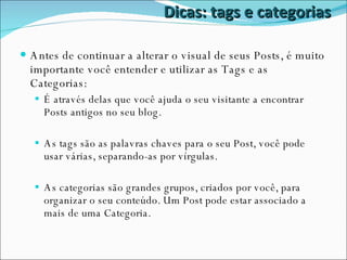 Dicas: tags e categorias Antes de continuar a alterar o visual de seus Posts, é muito importante você entender e utilizar as Tags e as Categorias: É através delas que você ajuda o seu visitante a encontrar Posts antigos no seu blog. As tags são as palavras chaves para o seu Post, você pode usar várias, separando-as por vírgulas. As categorias são grandes grupos, criados por você, para organizar o seu conteúdo. Um Post pode estar associado a mais de uma Categoria. 