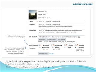 Inserindo imagens Aguarde até que a imagem apareça na tela para que você possa inserir as referências, seguindo o exemplo e dicas acima.  Finalize com um clique no botão “Inserir no post”. Alinhamento da imagem com relação ao texto do Post. É preferível que a imagem já esteja no tamanho correto, caso não seja possível, escolha o tamanho mais adequado. 