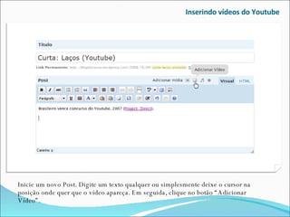 Inserindo vídeos do Youtube Inicie um novo Post. Digite um texto qualquer ou simplesmente deixe o cursor na posição onde quer que o vídeo apareça. Em seguida, clique no botão “Adicionar Vídeo”. 