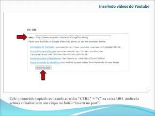 Inserindo vídeos do Youtube Cole o conteúdo copiado utilizando as teclas “CTRL” + “V” na caixa URL (indicada acima) e finalize com um clique no botão “Inserir no post”. 