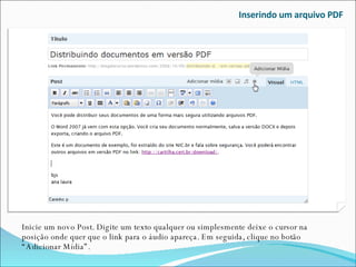 Inserindo um arquivo PDF Inicie um novo Post. Digite um texto qualquer ou simplesmente deixe o cursor na posição onde quer que o link para o áudio apareça. Em seguida, clique no botão “Adicionar Mídia”. 