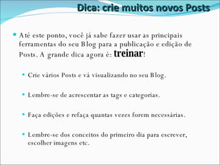 Dica: crie muitos novos Posts Até este ponto, você já sabe fazer usar as principais ferramentas do seu Blog para a publicação e edição de Posts. A grande dica agora é:  treinar ! Crie vários Posts e vá visualizando no seu Blog. Lembre-se de acrescentar as tags e categorias. Faça edições e refaça quantas vezes forem necessárias. Lembre-se dos conceitos do primeiro dia para escrever, escolher imagens etc. 