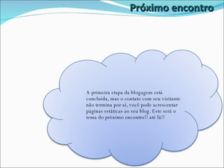 Próximo encontro A primeira etapa da blogagem está concluída, mas o contato com seu visitante não termina por aí, você pode acrescentar páginas estáticas ao seu blog. Este será o tema do próximo encontro!! até lá!! 
